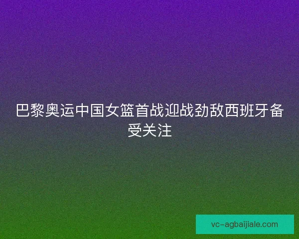 巴黎奥运中国女篮首战迎战劲敌西班牙备受关注