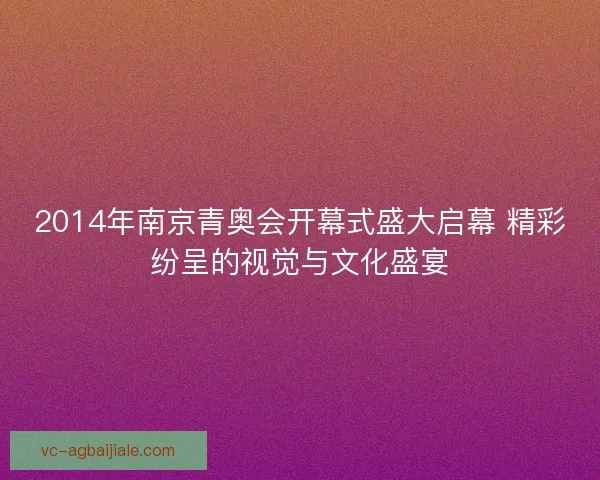 2014年南京青奥会开幕式盛大启幕 精彩纷呈的视觉与文化盛宴