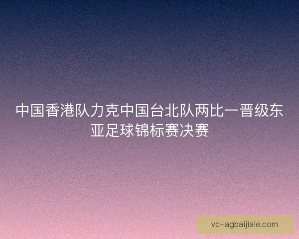 中国香港队力克中国台北队两比一晋级东亚足球锦标赛决赛