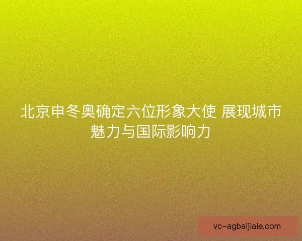 北京申冬奥确定六位形象大使 展现城市魅力与国际影响力